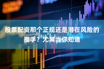 股票配资那个正规还是潜在风险的推手？尤其当你知道