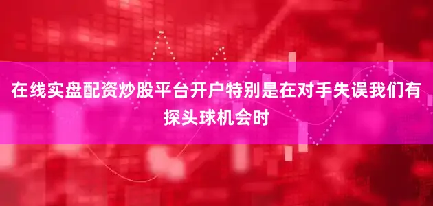 在线实盘配资炒股平台开户特别是在对手失误我们有探头球机会时
