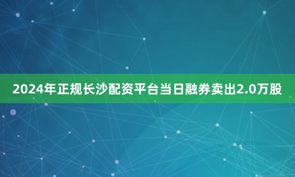 2024年正规长沙配资平台当日融券卖出2.0万股
