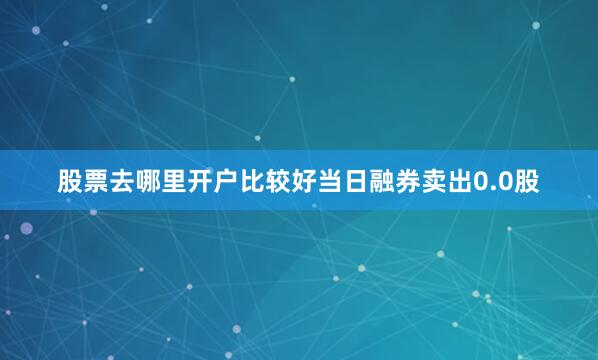 股票去哪里开户比较好当日融券卖出0.0股