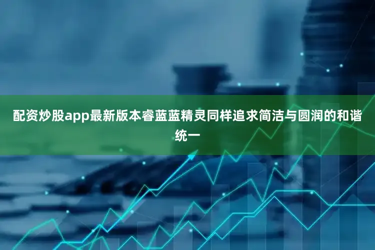 配资炒股app最新版本睿蓝蓝精灵同样追求简洁与圆润的和谐统一